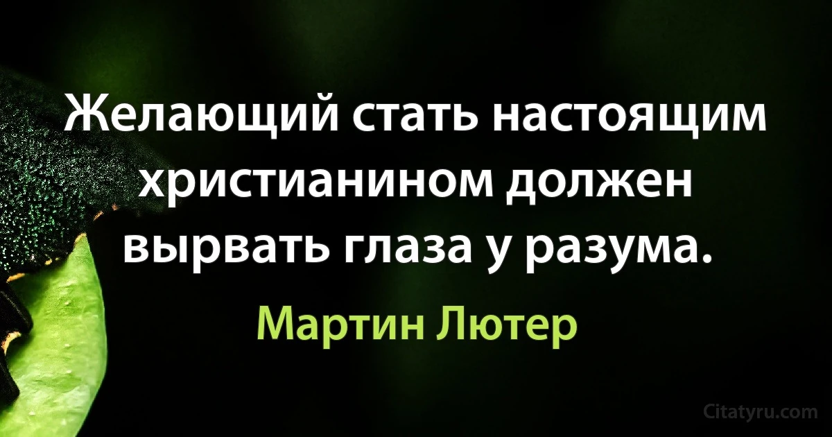 Желающий стать настоящим христианином должен вырвать глаза у разума. (Мартин Лютер)