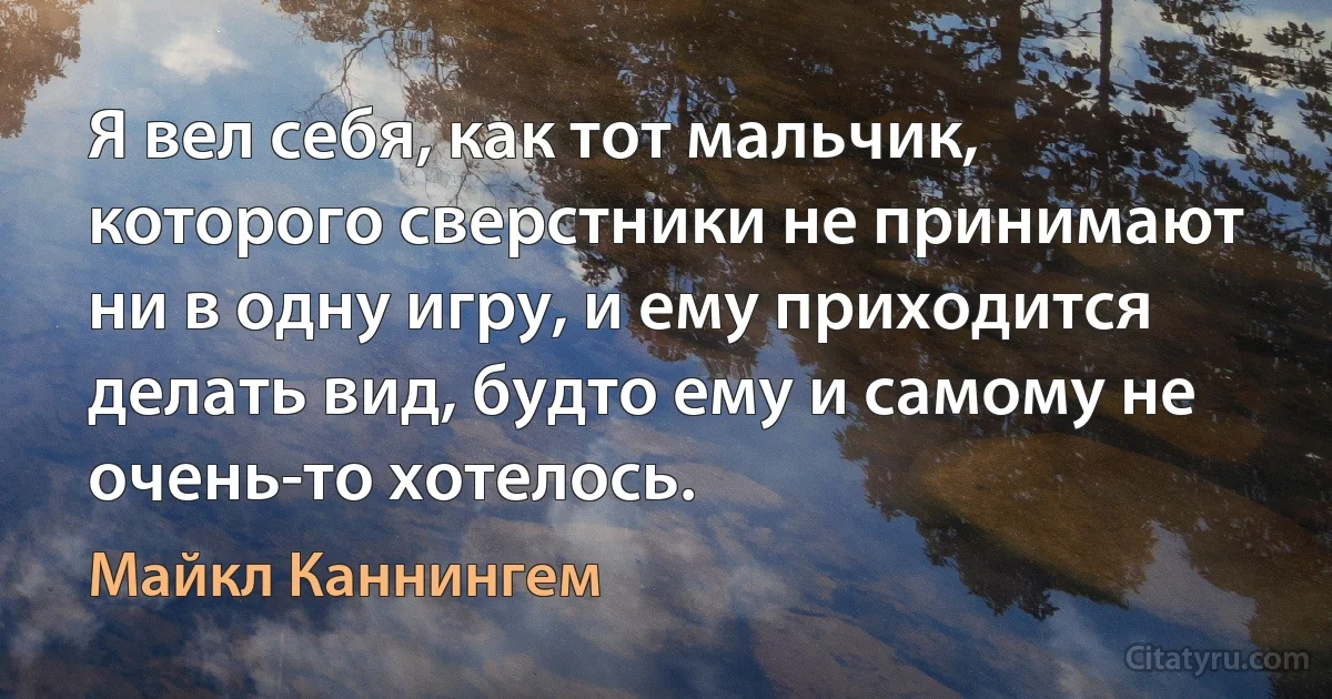 Я вел себя, как тот мальчик, которого сверстники не принимают ни в одну игру, и ему приходится делать вид, будто ему и самому не очень-то хотелось. (Майкл Каннингем)