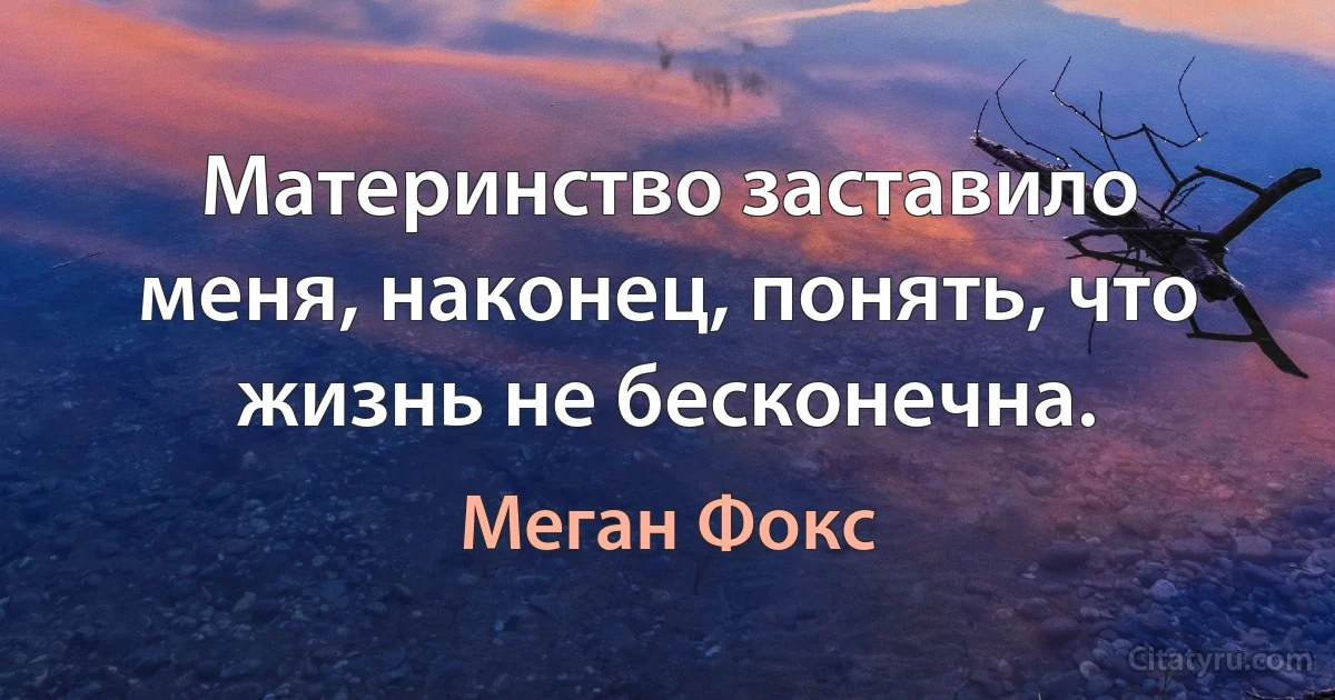 Материнство заставило меня, наконец, понять, что жизнь не бесконечна. (Меган Фокс)