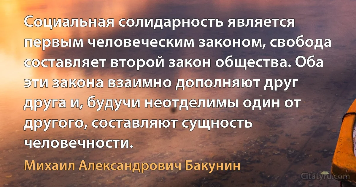 Социальная солидарность является первым человеческим законом, свобода составляет второй закон общества. Оба эти закона взаимно дополняют друг друга и, будучи неотделимы один от другого, составляют сущность человечности. (Михаил Александрович Бакунин)