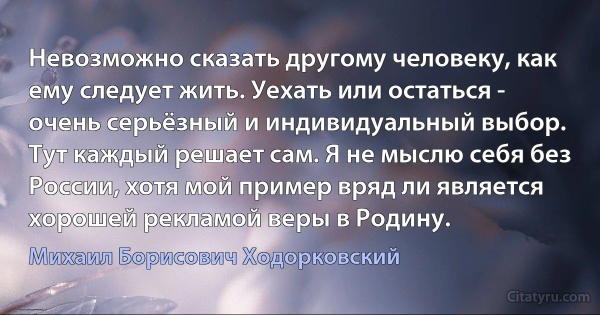 Невозможно сказать другому человеку, как ему следует жить. Уехать или остаться - очень серьёзный и индивидуальный выбор. Тут каждый решает сам. Я не мыслю себя без России, хотя мой пример вряд ли является хорошей рекламой веры в Родину. (Михаил Борисович Ходорковский)