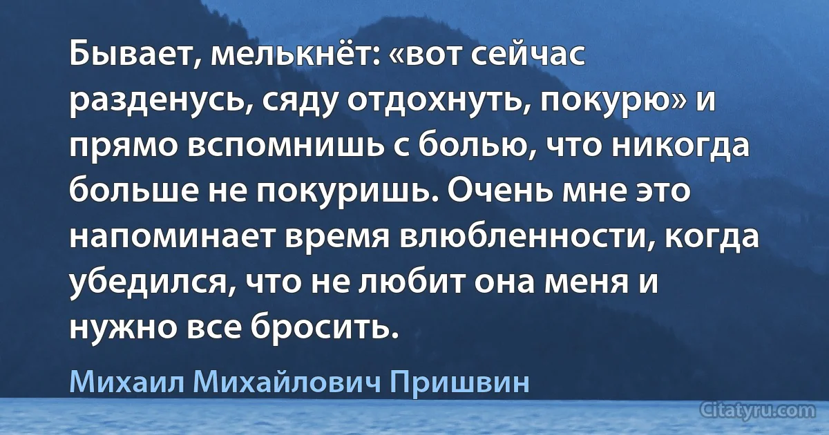 Бывает, мелькнёт: «вот сейчас разденусь, сяду отдохнуть, покурю» и прямо вспомнишь с болью, что никогда больше не покуришь. Очень мне это напоминает время влюбленности, когда убедился, что не любит она меня и нужно все бросить. (Михаил Михайлович Пришвин)