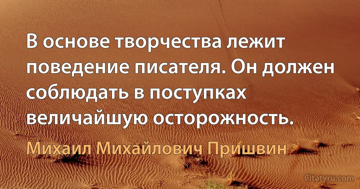 В основе творчества лежит поведение писателя. Он должен соблюдать в поступках величайшую осторожность. (Михаил Михайлович Пришвин)