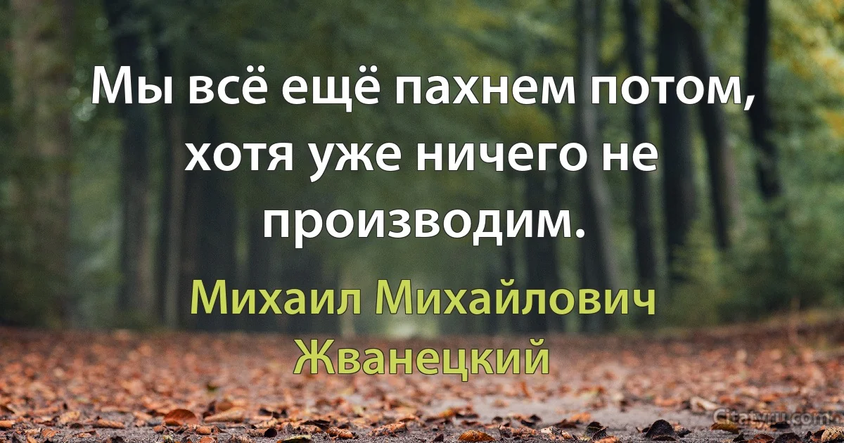 Мы всё ещё пахнем потом, хотя уже ничего не производим. (Михаил Михайлович Жванецкий)