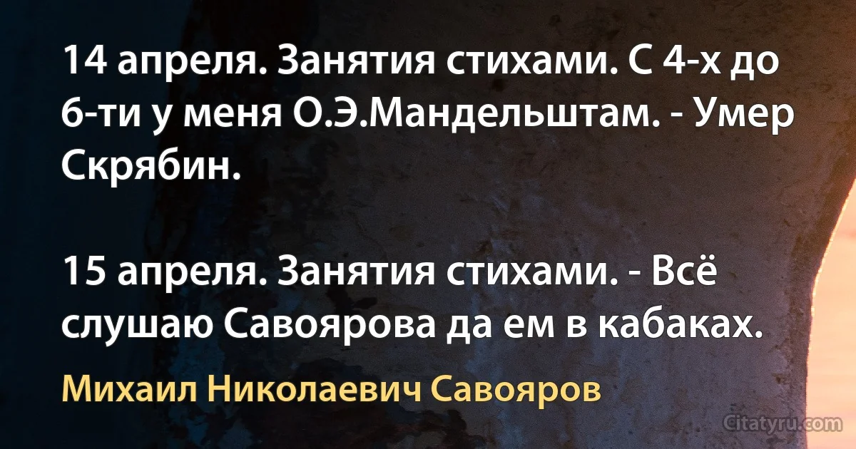 14 апреля. Занятия стихами. С 4-х до 6-ти у меня О.Э.Мандельштам. - Умер Скрябин.

15 апреля. Занятия стихами. - Всё слушаю Савоярова да ем в кабаках. (Михаил Николаевич Савояров)