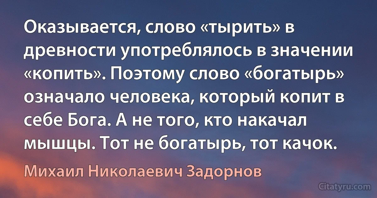 Оказывается, слово «тырить» в древности употреблялось в значении «копить». Поэтому слово «богатырь» означало человека, который копит в себе Бога. А не того, кто накачал мышцы. Тот не богатырь, тот качок. (Михаил Николаевич Задорнов)