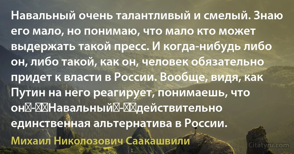 Навальный очень талантливый и смелый. Знаю его мало, но понимаю, что мало кто может выдержать такой пресс. И когда-нибудь либо он, либо такой, как он, человек обязательно придет к власти в России. Вообще, видя, как Путин на него реагирует, понимаешь, что он - ​Навальный - ​действительно единственная альтернатива в России. (Михаил Николозович Саакашвили)