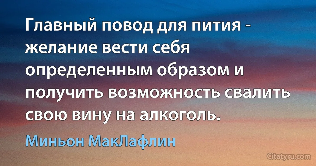 Главный повод для пития - желание вести себя определенным образом и получить возможность свалить свою вину на алкоголь. (Миньон МакЛафлин)