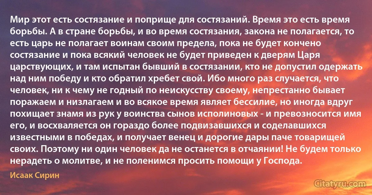Мир этот есть состязание и поприще для состязаний. Время это есть время борьбы. А в стране борьбы, и во время состязания, закона не полагается, то есть царь не полагает воинам своим предела, пока не будет кончено состязание и пока всякий человек не будет приведен к дверям Царя царствующих, и там испытан бывший в состязании, кто не допустил одержать над ним победу и кто обратил хребет свой. Ибо много раз случается, что человек, ни к чему не годный по неискусству своему, непрестанно бывает поражаем и низлагаем и во всякое время являет бессилие, но иногда вдруг похищает знамя из рук у воинства сынов исполиновых - и превозносится имя его, и восхваляется он гораздо более подвизавшихся и соделавшихся известными в победах, и получает венец и дорогие дары паче товарищей своих. Поэтому ни один человек да не останется в отчаянии! Не будем только нерадеть о молитве, и не поленимся просить помощи у Господа. (Исаак Сирин)