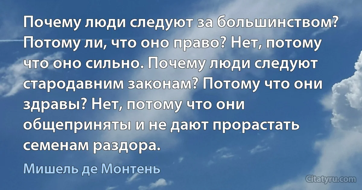 Почему люди следуют за большинством? Потому ли, что оно право? Нет, потому что оно сильно. Почему люди следуют стародавним законам? Потому что они здравы? Нет, потому что они общеприняты и не дают прорастать семенам раздора. (Мишель де Монтень)