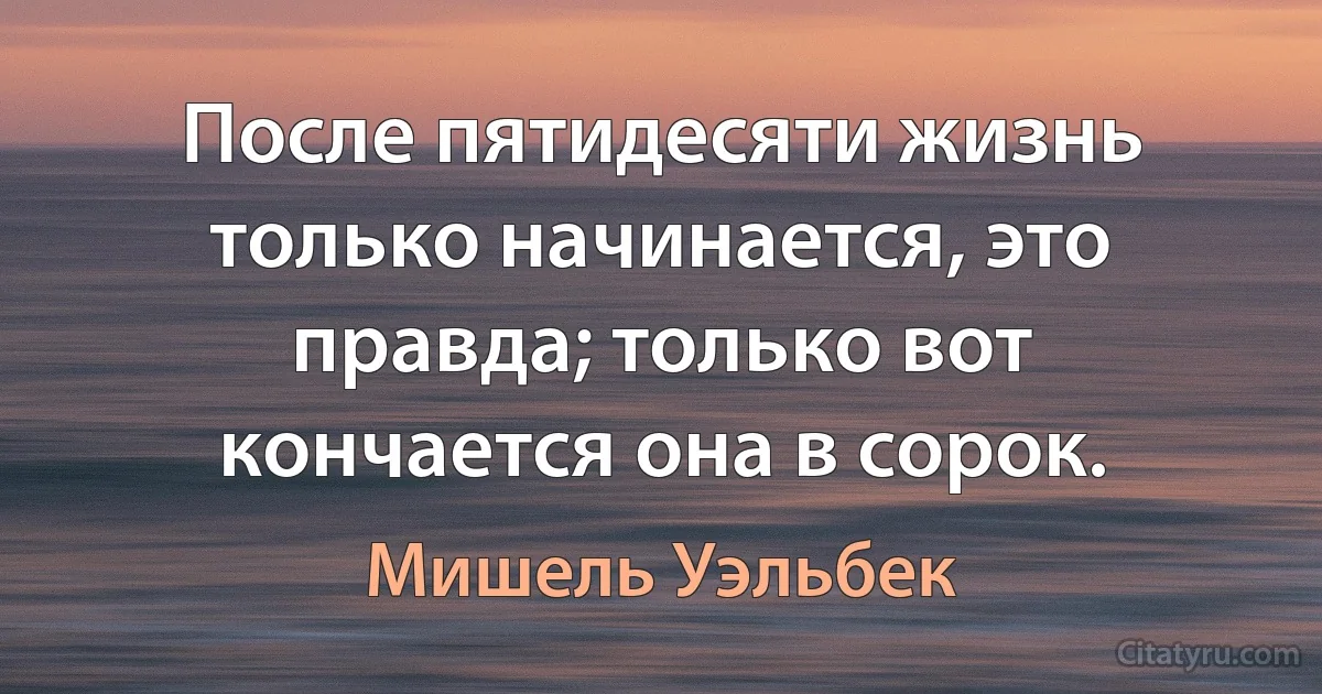 После пятидесяти жизнь только начинается, это правда; только вот кончается она в сорок. (Мишель Уэльбек)