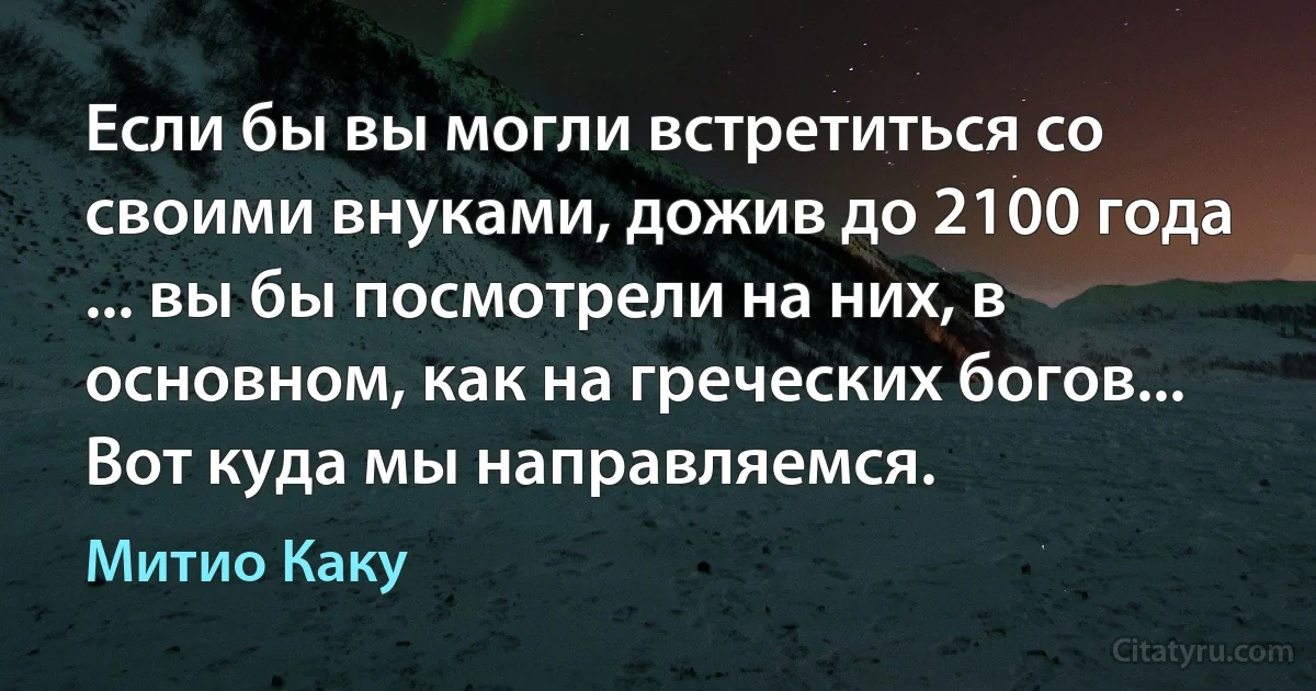 Если бы вы могли встретиться со своими внуками, дожив до 2100 года ... вы бы посмотрели на них, в основном, как на греческих богов... Вот куда мы направляемся. (Митио Каку)