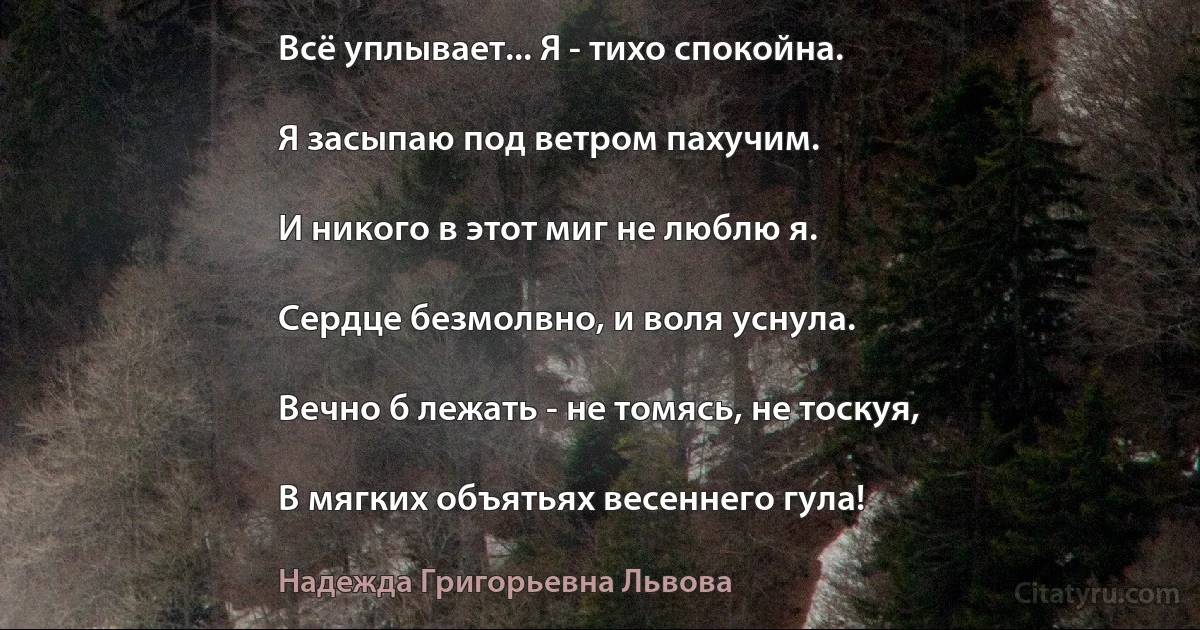 Всё уплывает... Я - тихо спокойна.

Я засыпаю под ветром пахучим.

И никого в этот миг не люблю я.

Сердце безмолвно, и воля уснула.

Вечно б лежать - не томясь, не тоскуя,

В мягких объятьях весеннего гула! (Надежда Григорьевна Львова)