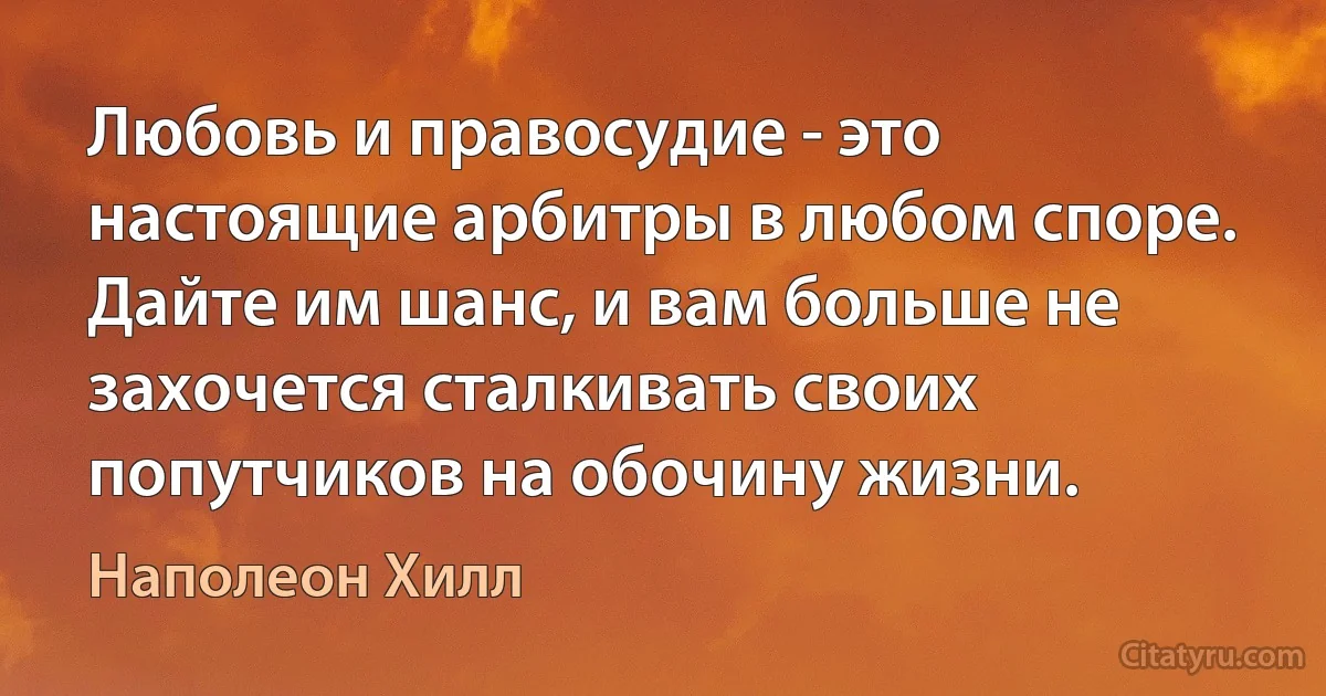 Любовь и правосудие - это настоящие арбитры в любом споре. Дайте им шанс, и вам больше не захочется сталкивать своих попутчиков на обочину жизни. (Наполеон Хилл)