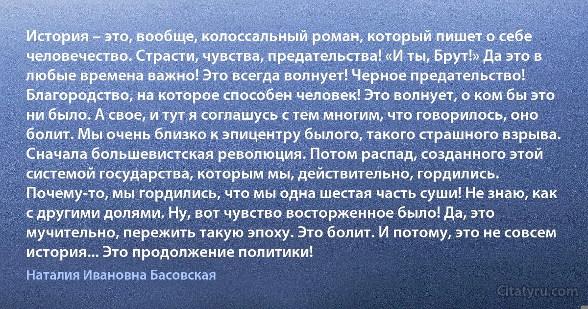 История – это, вообще, колоссальный роман, который пишет о себе человечество. Страсти, чувства, предательства! «И ты, Брут!» Да это в любые времена важно! Это всегда волнует! Черное предательство! Благородство, на которое способен человек! Это волнует, о ком бы это ни было. А свое, и тут я соглашусь с тем многим, что говорилось, оно болит. Мы очень близко к эпицентру былого, такого страшного взрыва. Сначала большевистская революция. Потом распад, созданного этой системой государства, которым мы, действительно, гордились. Почему-то, мы гордились, что мы одна шестая часть суши! Не знаю, как с другими долями. Ну, вот чувство восторженное было! Да, это мучительно, пережить такую эпоху. Это болит. И потому, это не совсем история... Это продолжение политики! (Наталия Ивановна Басовская)