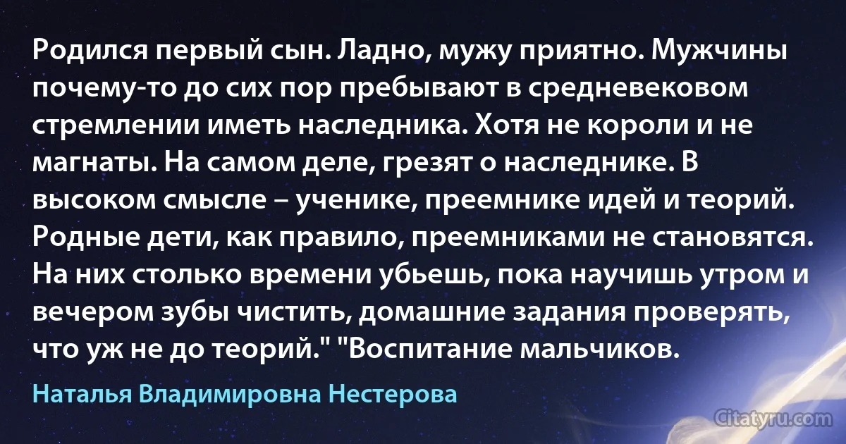 Родился первый сын. Ладно, мужу приятно. Мужчины почему-то до сих пор пребывают в средневековом стремлении иметь наследника. Хотя не короли и не магнаты. На самом деле, грезят о наследнике. В высоком смысле – ученике, преемнике идей и теорий. Родные дети, как правило, преемниками не становятся. На них столько времени убьешь, пока научишь утром и вечером зубы чистить, домашние задания проверять, что уж не до теорий." "Воспитание мальчиков. (Наталья Владимировна Нестерова)