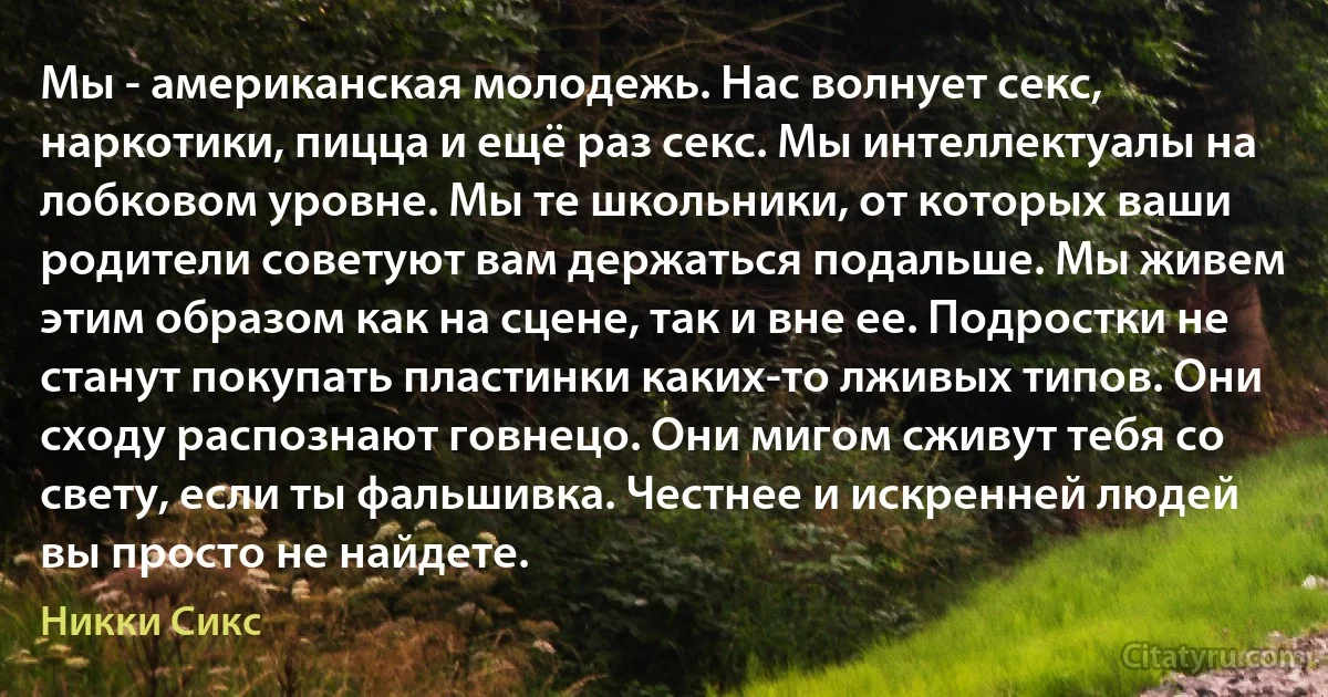 Мы - американская молодежь. Нас волнует секс, наркотики, пицца и ещё раз секс. Мы интеллектуалы на лобковом уровне. Мы те школьники, от которых ваши родители советуют вам держаться подальше. Мы живем этим образом как на сцене, так и вне ее. Подростки не станут покупать пластинки каких-то лживых типов. Они сходу распознают говнецо. Они мигом сживут тебя со свету, если ты фальшивка. Честнее и искренней людей вы просто не найдете. (Никки Сикс)