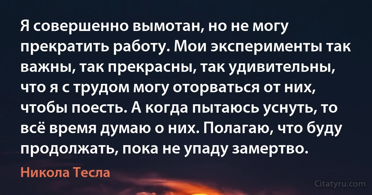 Я совершенно вымотан, но не могу прекратить работу. Мои эксперименты так важны, так прекрасны, так удивительны, что я с трудом могу оторваться от них, чтобы поесть. А когда пытаюсь уснуть, то всё время думаю о них. Полагаю, что буду продолжать, пока не упаду замертво. (Никола Тесла)