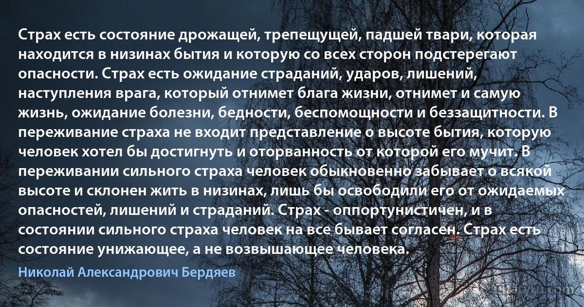 Страх есть состояние дрожащей, трепещущей, падшей твари, которая находится в низинах бытия и которую со всех сторон подстерегают опасности. Страх есть ожидание страданий, ударов, лишений, наступления врага, который отнимет блага жизни, отнимет и самую жизнь, ожидание болезни, бедности, беспомощности и беззащитности. В переживание страха не входит представление о высоте бытия, которую человек хотел бы достигнуть и оторванность от которой его мучит. В переживании сильного страха человек обыкновенно забывает о всякой высоте и склонен жить в низинах, лишь бы освободили его от ожидаемых опасностей, лишений и страданий. Страх - оппортунистичен, и в состоянии сильного страха человек на все бывает согласен. Страх есть состояние унижающее, а не возвышающее человека. (Николай Александрович Бердяев)