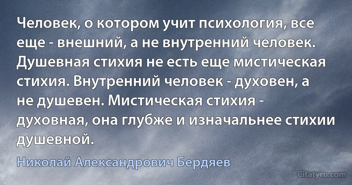 Человек, о котором учит психология, все еще - внешний, а не внутренний человек. Душевная стихия не есть еще мистическая стихия. Внутренний человек - духовен, а не душевен. Мистическая стихия - духовная, она глубже и изначальнее стихии душевной. (Николай Александрович Бердяев)