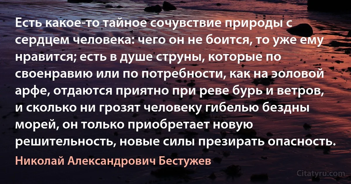 Есть какое-то тайное сочувствие природы с сердцем человека: чего он не боится, то уже ему нравится; есть в душе струны, которые по своенравию или по потребности, как на эоловой арфе, отдаются приятно при реве бурь и ветров, и сколько ни грозят человеку гибелью бездны морей, он только приобретает новую решительность, новые силы презирать опасность. (Николай Александрович Бестужев)