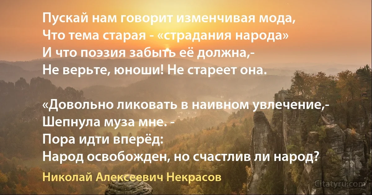 Пускай нам говорит изменчивая мода,
Что тема старая - «страдания народа»
И что поэзия забыть её должна,-
Не верьте, юноши! Не стареет она.

«Довольно ликовать в наивном увлечение,-
Шепнула муза мне. - 
Пора идти вперёд:
Народ освобожден, но счастлив ли народ? (Николай Алексеевич Некрасов)