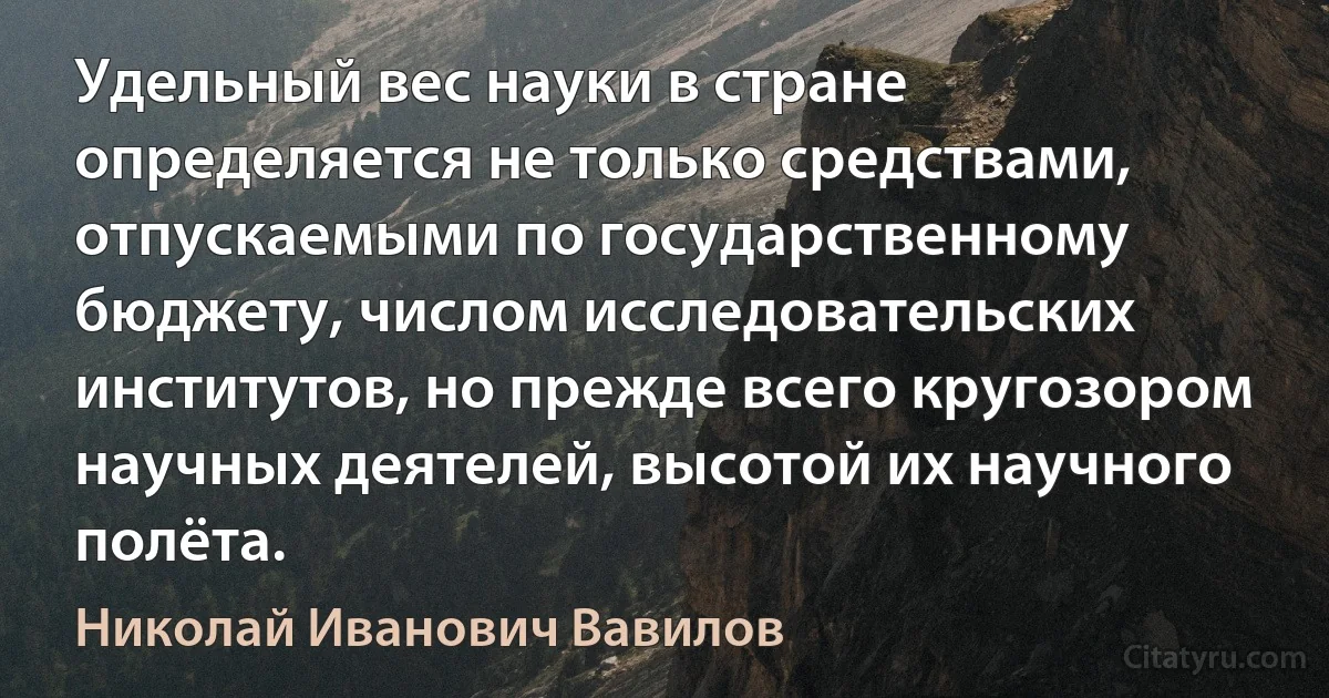 Удельный вес науки в стране определяется не только средствами, отпускаемыми по государственному бюджету, числом исследовательских институтов, но прежде всего кругозором научных деятелей, высотой их научного полёта. (Николай Иванович Вавилов)