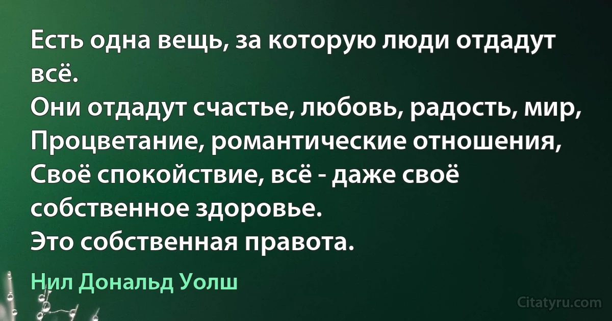 Есть одна вещь, за которую люди отдадут всё.
Они отдадут счастье, любовь, радость, мир,
Процветание, романтические отношения,
Своё спокойствие, всё - даже своё собственное здоровье.
Это собственная правота. (Нил Дональд Уолш)