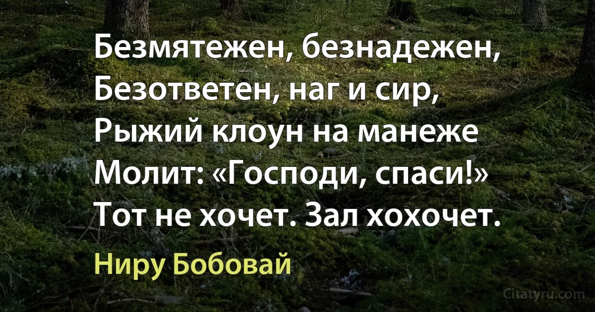 Безмятежен, безнадежен,
Безответен, наг и сир,
Рыжий клоун на манеже
Молит: «Господи, спаси!»
Тот не хочет. Зал хохочет. (Ниру Бобовай)