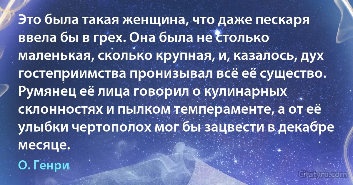 Это была такая женщина, что даже пескаря ввела бы в грех. Она была не столько маленькая, сколько крупная, и, казалось, дух гостеприимства пронизывал всё её существо. Румянец её лица говорил о кулинарных склонностях и пылком темпераменте, а от её улыбки чертополох мог бы зацвести в декабре месяце. (О. Генри)