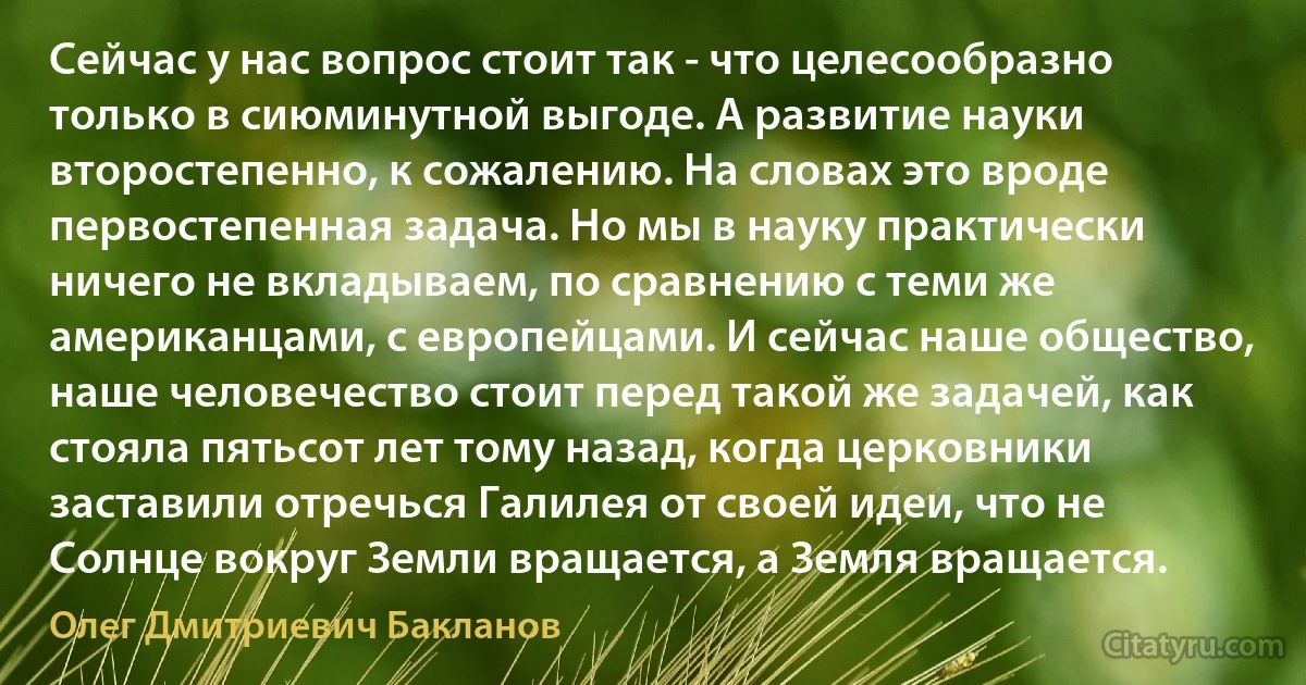 Сейчас у нас вопрос стоит так - что целесообразно только в сиюминутной выгоде. А развитие науки второстепенно, к сожалению. На словах это вроде первостепенная задача. Но мы в науку практически ничего не вкладываем, по сравнению с теми же американцами, с европейцами. И сейчас наше общество, наше человечество стоит перед такой же задачей, как стояла пятьсот лет тому назад, когда церковники заставили отречься Галилея от своей идеи, что не Солнце вокруг Земли вращается, а Земля вращается. (Олег Дмитриевич Бакланов)