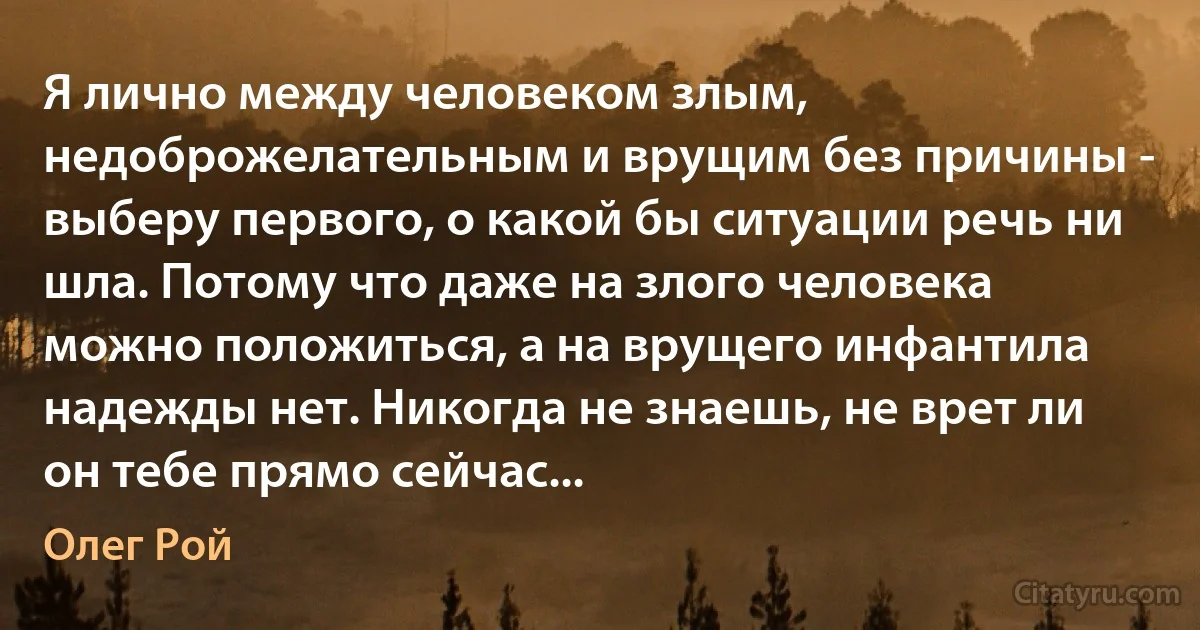 Я лично между человеком злым, недоброжелательным и врущим без причины - выберу первого, о какой бы ситуации речь ни шла. Потому что даже на злого человека можно положиться, а на врущего инфантила надежды нет. Никогда не знаешь, не врет ли он тебе прямо сейчас... (Олег Рой)