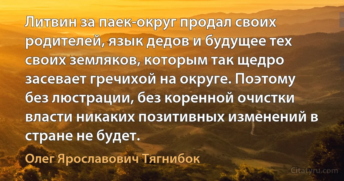 Литвин за паек-округ продал своих родителей, язык дедов и будущее тех своих земляков, которым так щедро засевает гречихой на округе. Поэтому без люстрации, без коренной очистки власти никаких позитивных изменений в стране не будет. (Олег Ярославович Тягнибок)