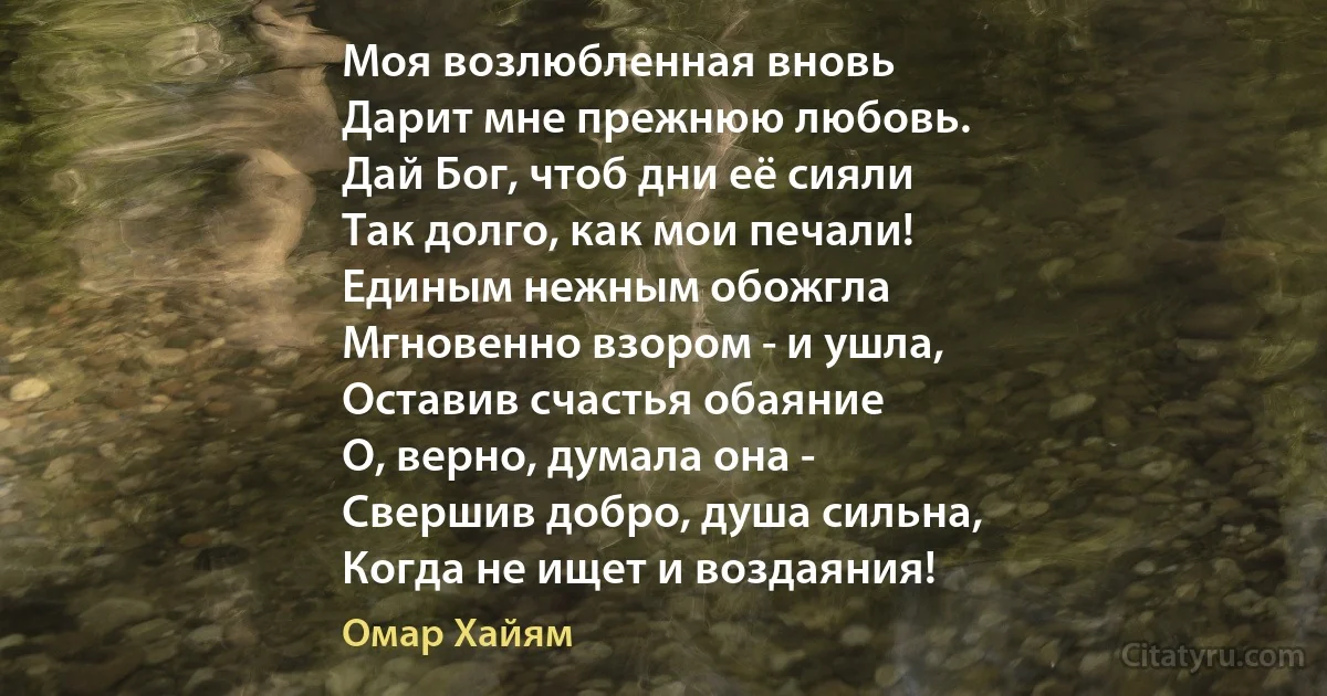 Моя возлюбленная вновь
Дарит мне прежнюю любовь.
Дай Бог, чтоб дни её сияли
Так долго, как мои печали!
Единым нежным обожгла 
Мгновенно взором - и ушла,
Оставив счастья обаяние 
О, верно, думала она -
Свершив добро, душа сильна,
Когда не ищет и воздаяния! (Омар Хайям)