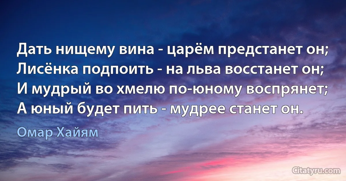 Дать нищему вина - царём предстанет он;
Лисёнка подпоить - на льва восстанет он;
И мудрый во хмелю по-юному воспрянет;
А юный будет пить - мудрее станет он. (Омар Хайям)