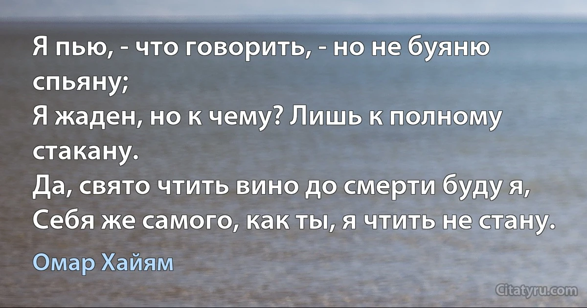 Я пью, - что говорить, - но не буяню спьяну;
Я жаден, но к чему? Лишь к полному стакану.
Да, свято чтить вино до смерти буду я,
Себя же самого, как ты, я чтить не стану. (Омар Хайям)