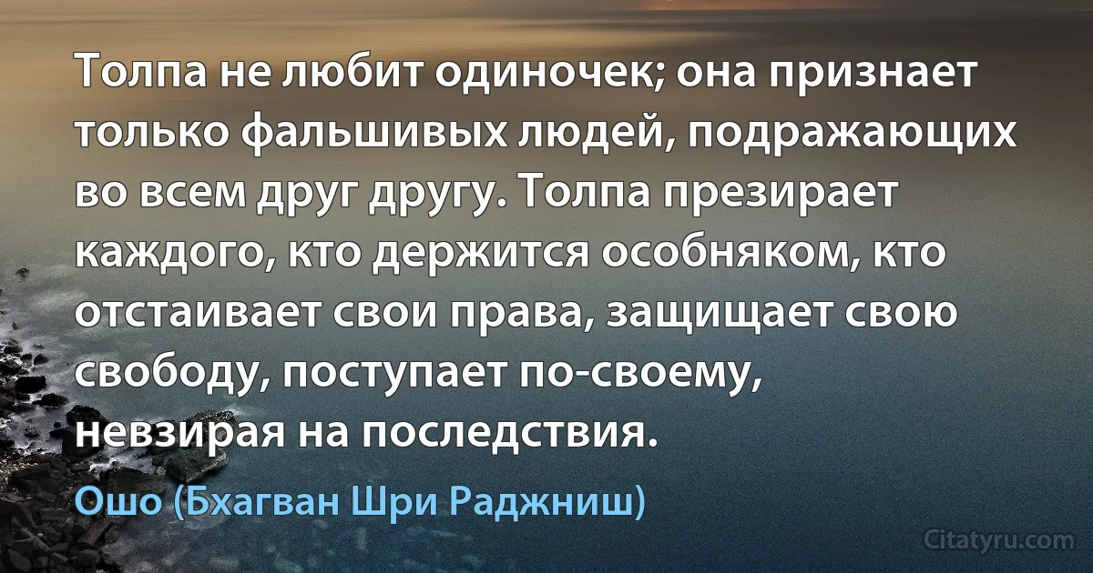 Толпа не любит одиночек; она признает только фальшивых людей, подражающих во всем друг другу. Толпа презирает каждого, кто держится особняком, кто отстаивает свои права, защищает свою свободу, поступает по-своему, невзирая на последствия. (Ошо (Бхагван Шри Раджниш))