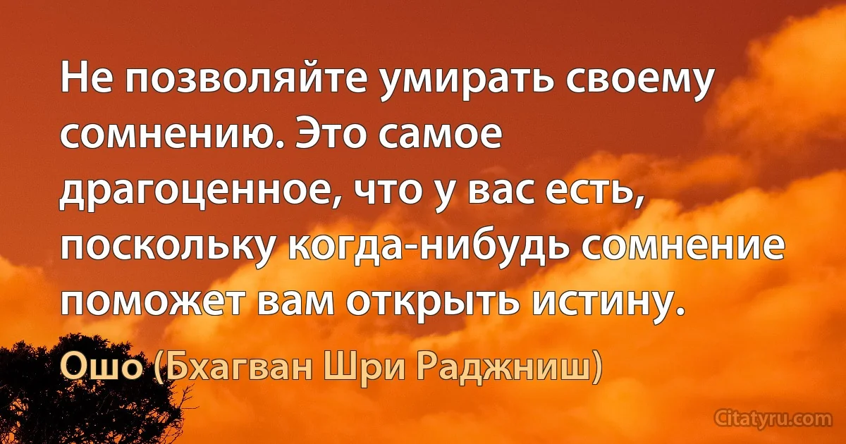 Не позволяйте умирать своему сомнению. Это самое драгоценное, что у вас есть, поскольку когда-нибудь сомнение поможет вам открыть истину. (Ошо (Бхагван Шри Раджниш))