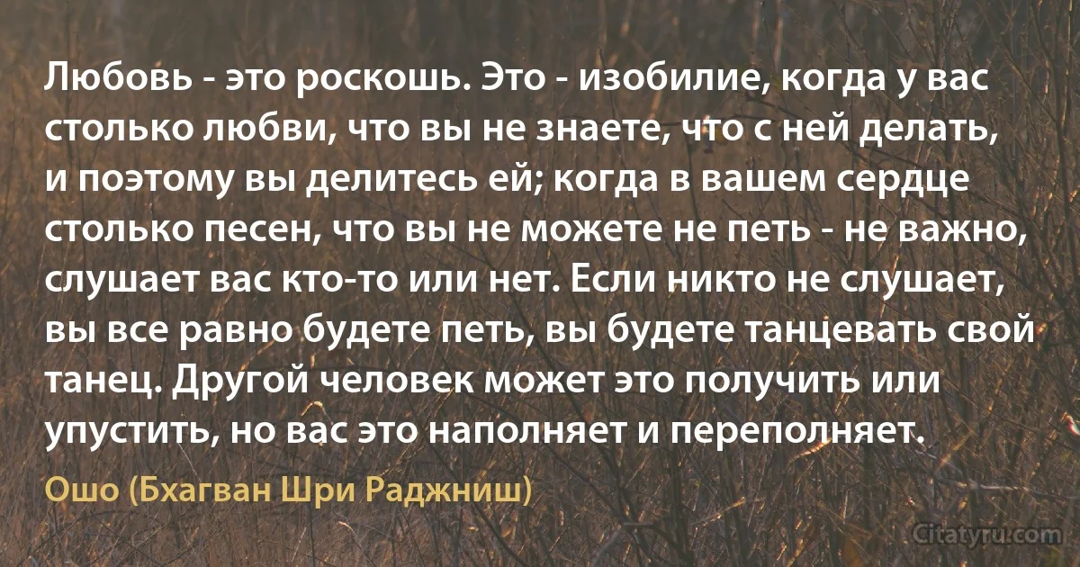 Любовь - это роскошь. Это - изобилие, когда у вас столько любви, что вы не знаете, что с ней делать, и поэтому вы делитесь ей; когда в вашем сердце столько песен, что вы не можете не петь - не важно, слушает вас кто-то или нет. Если никто не слушает, вы все равно будете петь, вы будете танцевать свой танец. Другой человек может это получить или упустить, но вас это наполняет и переполняет. (Ошо (Бхагван Шри Раджниш))