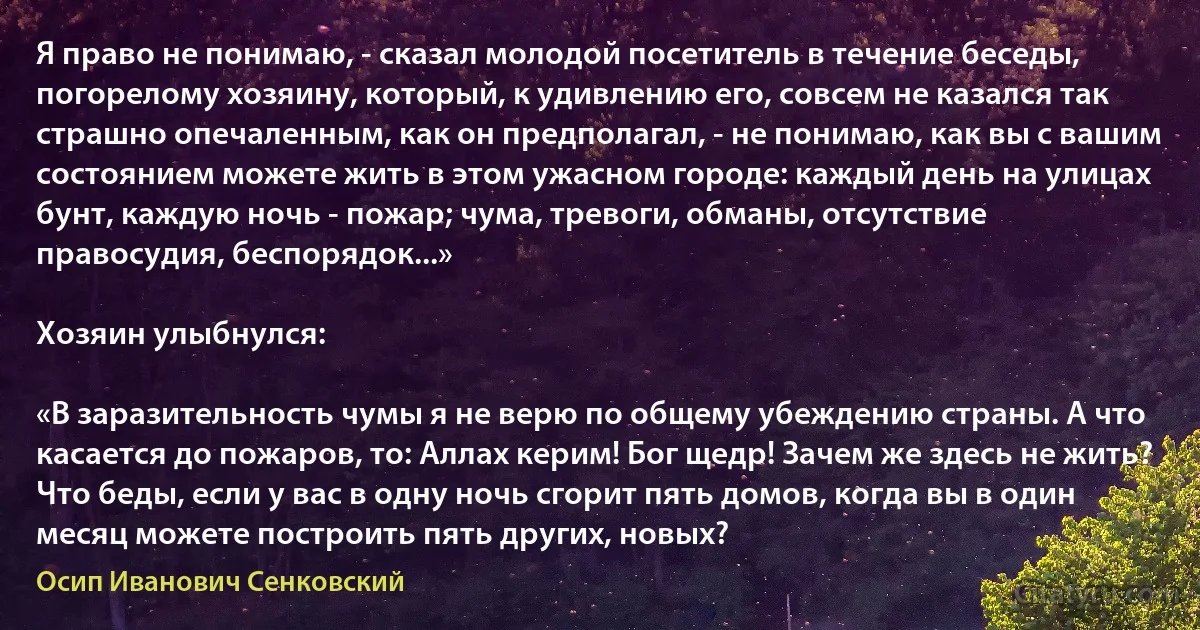 Я право не понимаю, - сказал молодой посетитель в течение беседы, погорелому хозяину, который, к удивлению его, совсем не казался так страшно опечаленным, как он предполагал, - не понимаю, как вы с вашим состоянием можете жить в этом ужасном городе: каждый день на улицах бунт, каждую ночь - пожар; чума, тревоги, обманы, отсутствие правосудия, беспорядок...»

Хозяин улыбнулся:

«В заразительность чумы я не верю по общему убеждению страны. А что касается до пожаров, то: Аллах керим! Бог щедр! Зачем же здесь не жить? Что беды, если у вас в одну ночь сгорит пять домов, когда вы в один месяц можете построить пять других, новых? (Осип Иванович Сенковский)