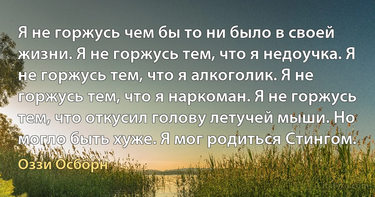 Я не горжусь чем бы то ни было в своей жизни. Я не горжусь тем, что я недоучка. Я не горжусь тем, что я алкоголик. Я не горжусь тем, что я наркоман. Я не горжусь тем, что откусил голову летучей мыши. Но могло быть хуже. Я мог родиться Стингом. (Оззи Осборн)