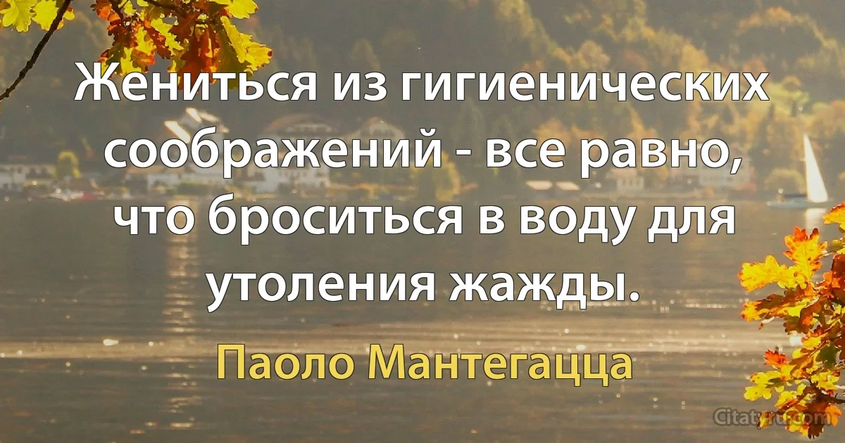 Жениться из гигиенических соображений - все равно, что броситься в воду для утоления жажды. (Паоло Мантегацца)