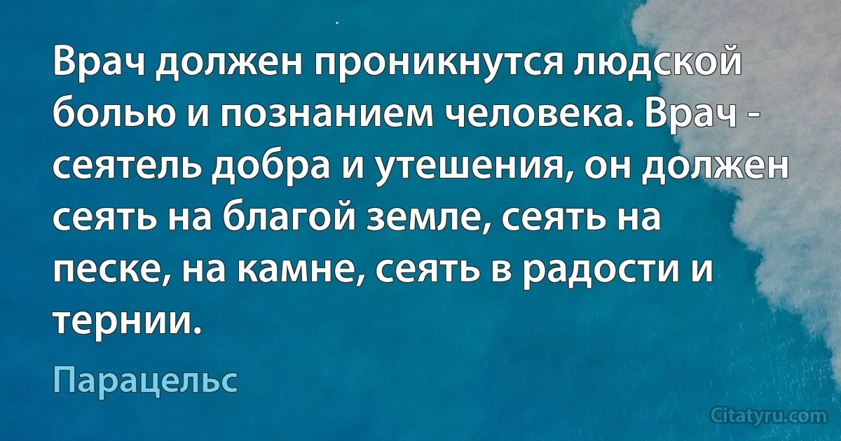 Врач должен проникнутся людской болью и познанием человека. Врач - сеятель добра и утешения, он должен сеять на благой земле, сеять на песке, на камне, сеять в радости и тернии. (Парацельс)