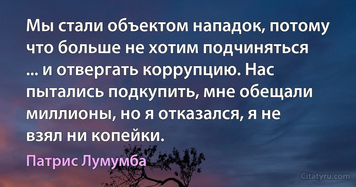 Мы стали объектом нападок, потому что больше не хотим подчиняться ... и отвергать коррупцию. Нас пытались подкупить, мне обещали миллионы, но я отказался, я не взял ни копейки. (Патрис Лумумба)