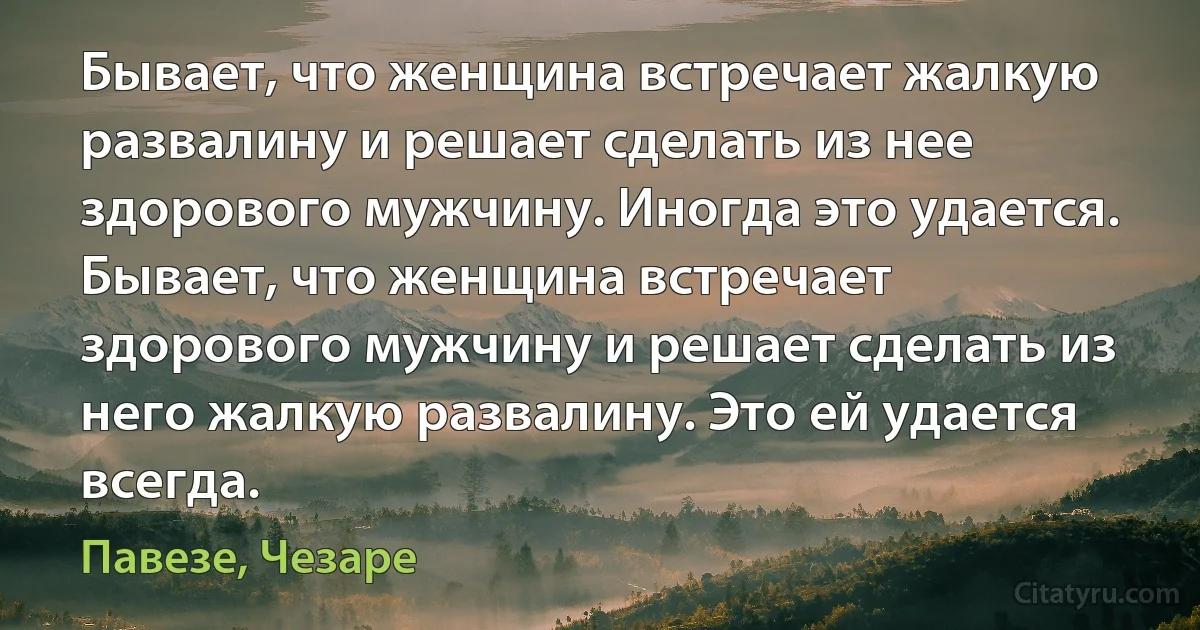 Бывает, что женщина встречает жалкую развалину и решает сделать из нее здорового мужчину. Иногда это удается. Бывает, что женщина встречает здорового мужчину и решает сделать из него жалкую развалину. Это ей удается всегда. (Павезе, Чезаре)