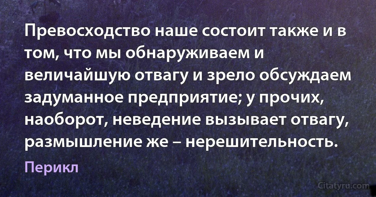 Превосходство наше состоит также и в том, что мы обнаруживаем и величайшую отвагу и зрело обсуждаем задуманное предприятие; у прочих, наоборот, неведение вызывает отвагу, размышление же – нерешительность. (Перикл)