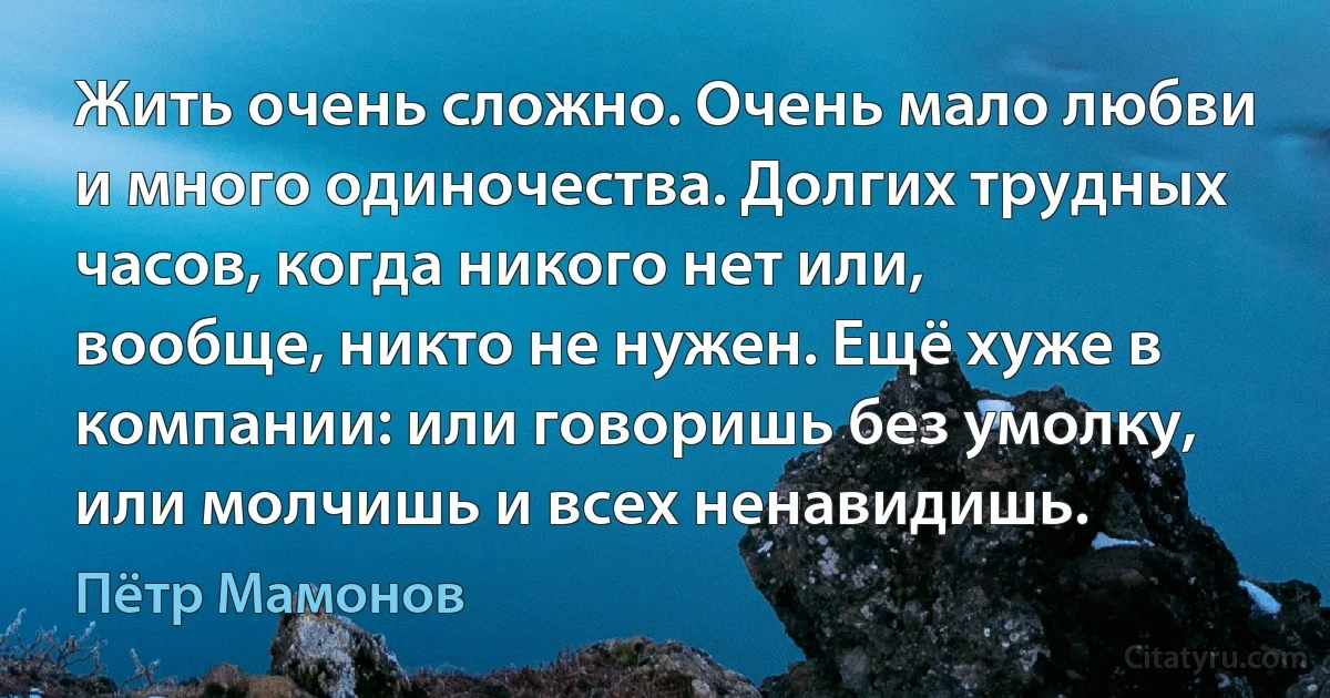 Жить очень сложно. Очень мало любви и много одиночества. Долгих трудных часов, когда никого нет или, вообще, никто не нужен. Ещё хуже в компании: или говоришь без умолку, или молчишь и всех ненавидишь. (Пётр Мамонов)