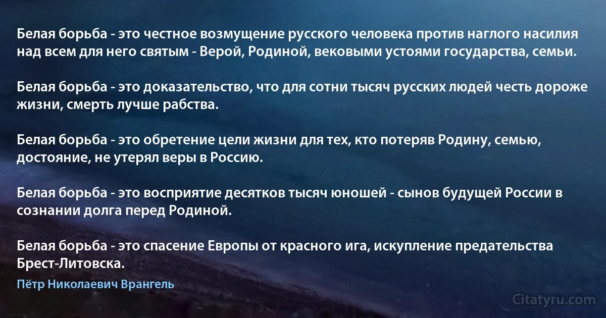 Белая борьба - это честное возмущение русского человека против наглого насилия над всем для него святым - Верой, Родиной, вековыми устоями государства, семьи.

Белая борьба - это доказательство, что для сотни тысяч русских людей честь дороже жизни, смерть лучше рабства.

Белая борьба - это обретение цели жизни для тех, кто потеряв Родину, семью, достояние, не утерял веры в Россию.

Белая борьба - это восприятие десятков тысяч юношей - сынов будущей России в сознании долга перед Родиной.

Белая борьба - это спасение Европы от красного ига, искупление предательства Брест-Литовска. (Пётр Николаевич Врангель)