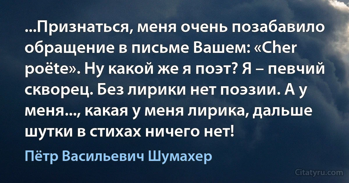 ...Признаться, меня очень позабавило обращение в письме Вашем: «Cher poёte». Ну какой же я поэт? Я – певчий скворец. Без лирики нет поэзии. А у меня..., какая у меня лирика, дальше шутки в стихах ничего нет! (Пётр Васильевич Шумахер)