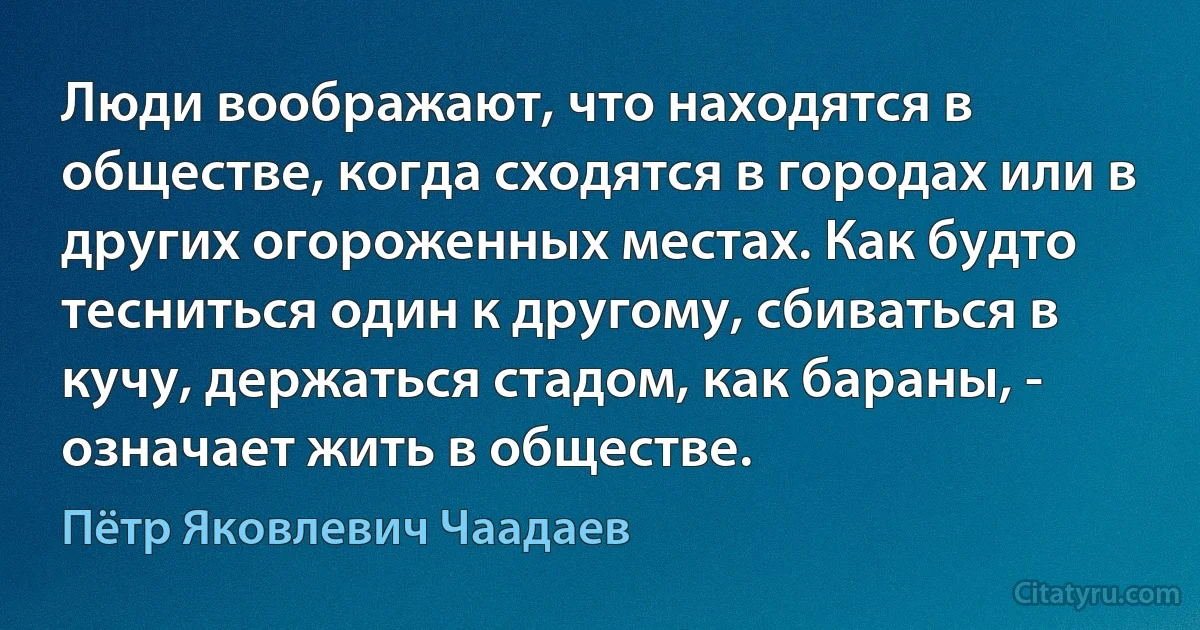 Люди воображают, что находятся в обществе, когда сходятся в городах или в других огороженных местах. Как будто тесниться один к другому, сбиваться в кучу, держаться стадом, как бараны, - означает жить в обществе. (Пётр Яковлевич Чаадаев)